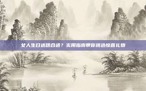 女人生日送啥合适？实用指南带你挑选惊喜礼物