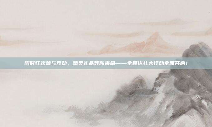 限时狂欢参与互动，精美礼品等你来拿——全民送礼大行动全面开启！