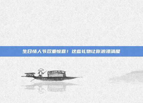 生日情人节双重惊喜！这些礼物让你浪漫满屋