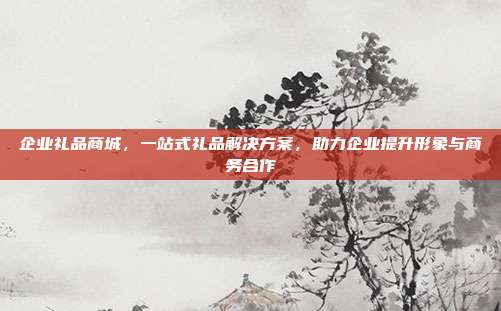 企业礼品商城，一站式礼品解决方案，助力企业提升形象与商务合作