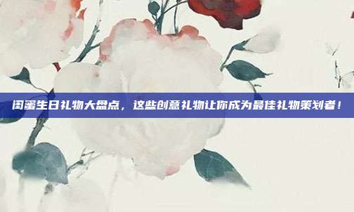 闺蜜生日礼物大盘点，这些创意礼物让你成为最佳礼物策划者！