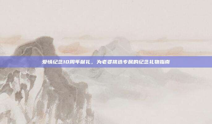 爱情纪念10周年献礼，为老婆挑选专属的纪念礼物指南