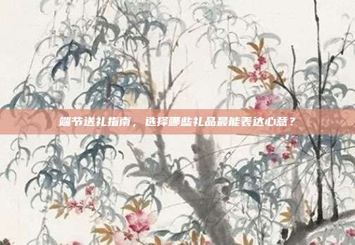 端节送礼指南，选择哪些礼品最能表达心意？