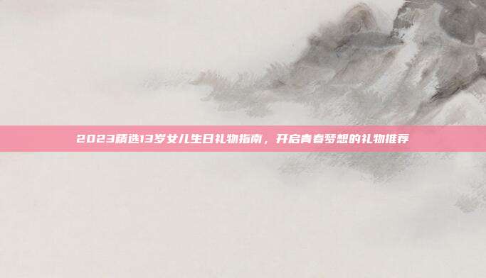 2023精选13岁女儿生日礼物指南，开启青春梦想的礼物推荐