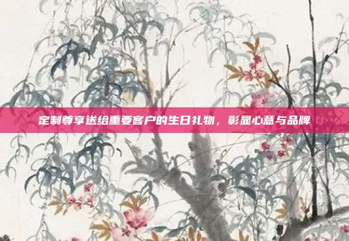 定制尊享送给重要客户的生日礼物，彰显心意与品牌