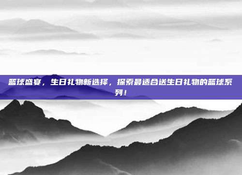 篮球盛宴，生日礼物新选择，探索最适合送生日礼物的篮球系列！