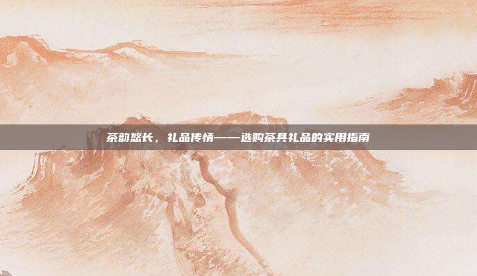 茶韵悠长，礼品传情——选购茶具礼品的实用指南