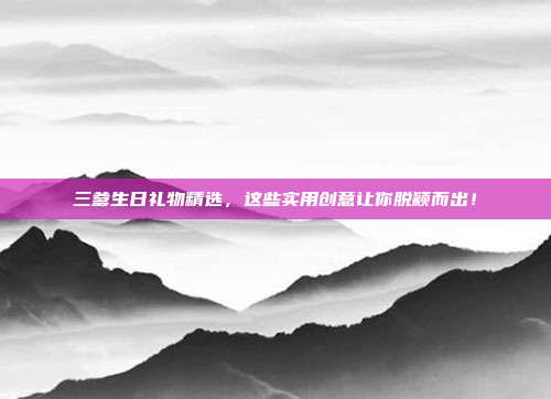 三爹生日礼物精选，这些实用创意让你脱颖而出！