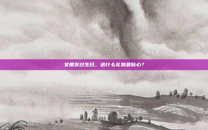 女朋友过生日，送什么礼物最贴心？