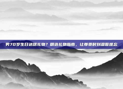 男70岁生日送啥礼物？精选礼物指南，让尊贵时刻温馨难忘