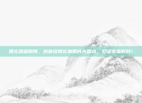 婚礼甜蜜瞬间，创意结婚礼物照片大盘点，见证幸福时刻！