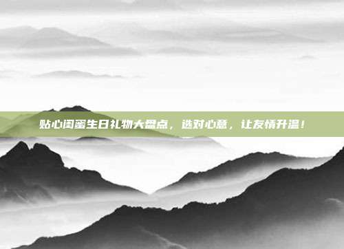 贴心闺蜜生日礼物大盘点，选对心意，让友情升温！