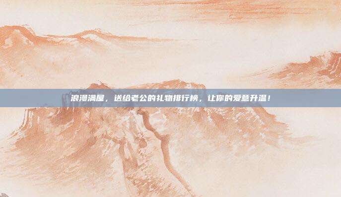 浪漫满屋，送给老公的礼物排行榜，让你的爱意升温！