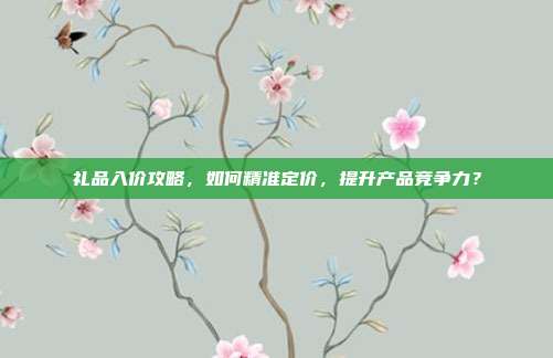 礼品入价攻略，如何精准定价，提升产品竞争力？
