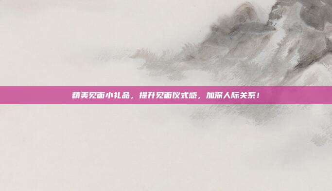 精美见面小礼品，提升见面仪式感，加深人际关系！