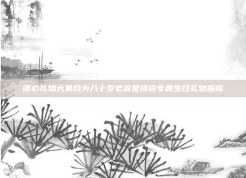 暖心礼物大集合为八十岁老寿星挑选专属生日礼物指南