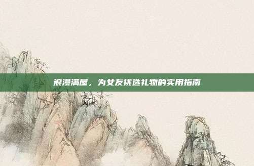 浪漫满屋，为女友挑选礼物的实用指南