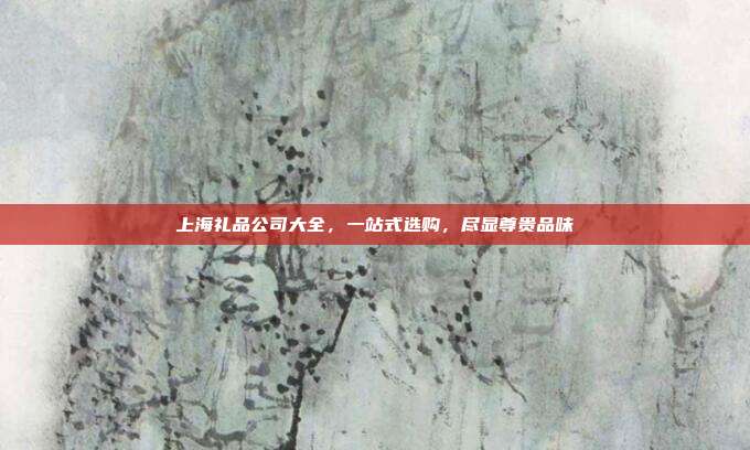 上海礼品公司大全，一站式选购，尽显尊贵品味