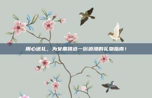 用心送礼，为女票挑选一份浪漫的礼物指南！