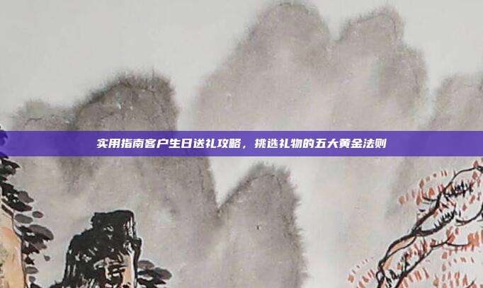 实用指南客户生日送礼攻略，挑选礼物的五大黄金法则