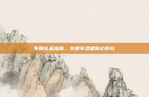 车用礼品指南，为爱车添置贴心好礼