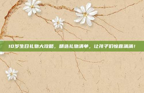 10岁生日礼物大攻略，精选礼物清单，让孩子们惊喜满满！