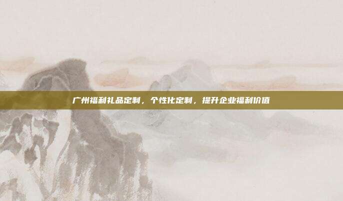 广州福利礼品定制，个性化定制，提升企业福利价值