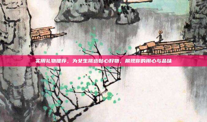 实用礼物推荐，为女生挑选贴心好物，展现你的用心与品味