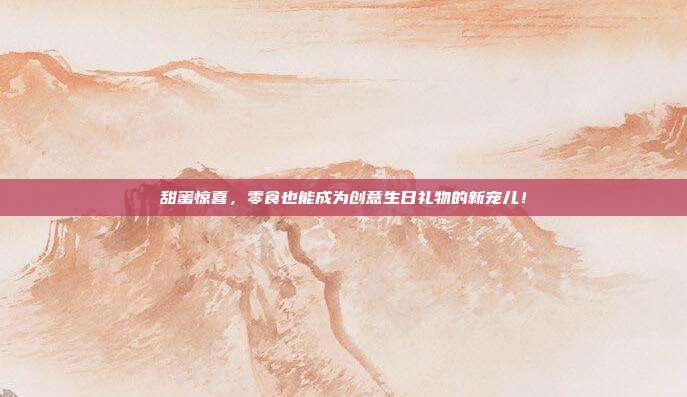 甜蜜惊喜，零食也能成为创意生日礼物的新宠儿！