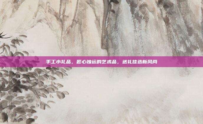 手工小礼品，匠心独运的艺术品，送礼佳选新风尚