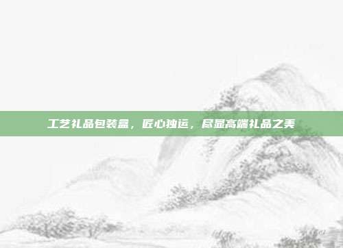 工艺礼品包装盒，匠心独运，尽显高端礼品之美