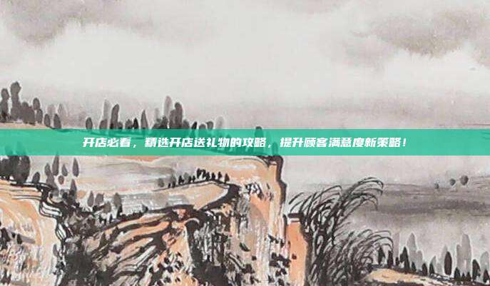 开店必看，精选开店送礼物的攻略，提升顾客满意度新策略！