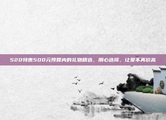 520特惠500元预算内的礼物精选，用心选择，让爱不再价高
