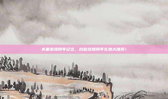 夫妻浪漫周年纪念，创意结婚周年礼物大推荐！