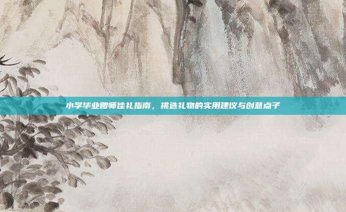 小学毕业赠师佳礼指南，挑选礼物的实用建议与创意点子