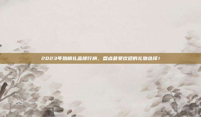 2023年热销礼品排行榜，盘点最受欢迎的礼物选择！