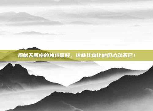 揭秘天瓶座的独特喜好，这些礼物让他们心动不已！