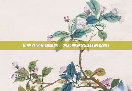 初中入学礼物精选，为新生送出成长的祝福！