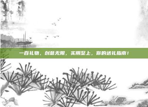 一百礼物，创意无限，实用至上，你的送礼指南！