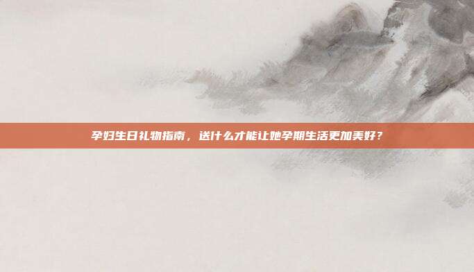 孕妇生日礼物指南，送什么才能让她孕期生活更加美好？