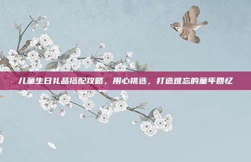 儿童生日礼品搭配攻略，用心挑选，打造难忘的童年回忆