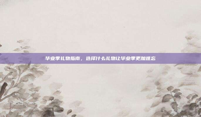 毕业季礼物指南，选择什么礼物让毕业季更加难忘
