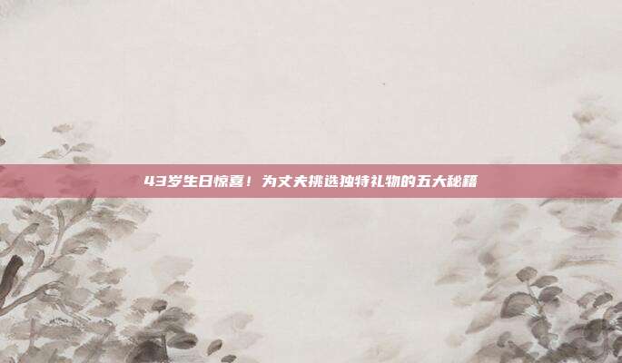 43岁生日惊喜！为丈夫挑选独特礼物的五大秘籍