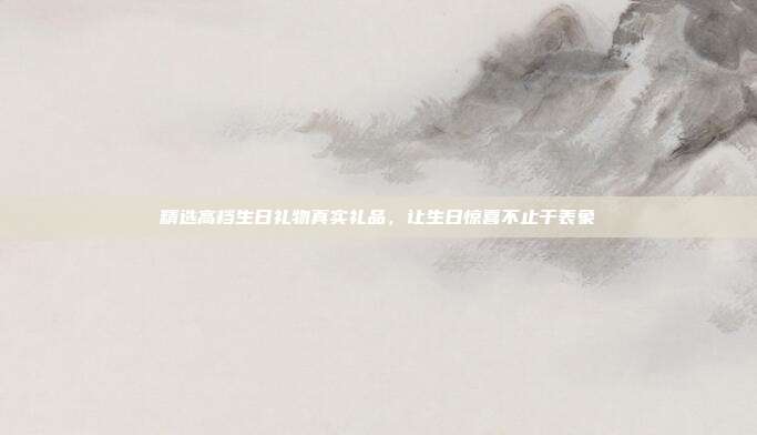 精选高档生日礼物真实礼品，让生日惊喜不止于表象