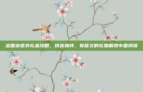 出国送老外礼品攻略，挑选独特、有意义的礼物展现中国风情