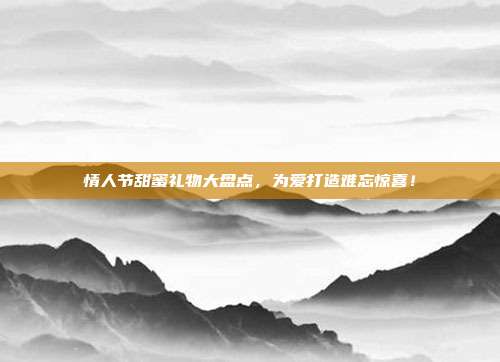 情人节甜蜜礼物大盘点，为爱打造难忘惊喜！