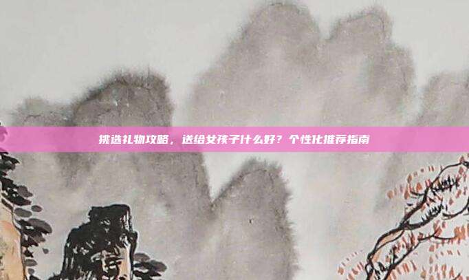 挑选礼物攻略，送给女孩子什么好？个性化推荐指南
