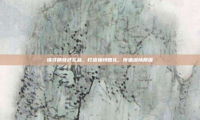 探寻都特色礼品，打造独特赠礼，传递深情厚谊