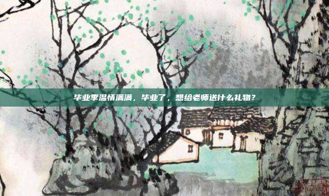 毕业季温情满满，毕业了，想给老师送什么礼物？
