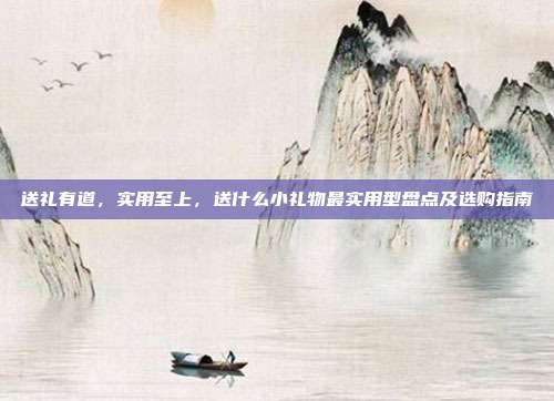 送礼有道，实用至上，送什么小礼物最实用型盘点及选购指南
